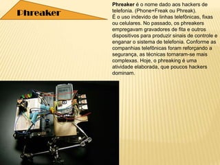Phreaker é o nome dado aos hackers de
telefonia. (Phone+Freak ou Phreak).
É o uso indevido de linhas telefônicas, fixas
ou celulares. No passado, os phreakers
empregavam gravadores de fita e outros
dispositivos para produzir sinais de controle e
enganar o sistema de telefonia. Conforme as
companhias telefônicas foram reforçando a
segurança, as técnicas tornaram-se mais
complexas. Hoje, o phreaking é uma
atividade elaborada, que poucos hackers
dominam.
Phreaker
 