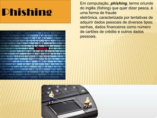 Em computação, phishing, termo oriundo
do inglês (fishing) que quer dizer pesca, é
uma forma de fraude
eletrônica, caracterizada por tentativas de
adquirir dados pessoais de diversos tipos;
senhas, dados financeiros como número
de cartões de crédito e outros dados
pessoais.
Phishing
 