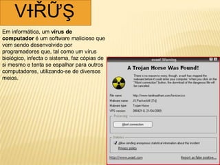 VƗŘỮŞ
Em informática, um vírus de
computador é um software malicioso que
vem sendo desenvolvido por
programadores que, tal como um vírus
biológico, infecta o sistema, faz cópias de
si mesmo e tenta se espalhar para outros
computadores, utilizando-se de diversos
meios.
 