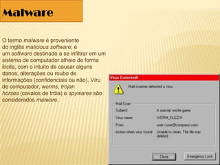 O termo malware é proveniente
do inglês malicious software; é
um software destinado a se infiltrar em um
sistema de computador alheio de forma
ilícita, com o intuito de causar alguns
danos, alterações ou roubo de
informações (confidenciais ou não). Víru
de computador, worms, trojan
horses (cavalos de tróia) e spywares são
considerados malware.
Malware
 