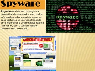 Spyware
Spyware consiste em um programa
automático de computador, que recolhe
informações sobre o usuário, sobre os
seus costumes na Internet e transmite
essa informação a uma entidade externa
na Internet, sem o conhecimento e
consentimento do usuário.
 