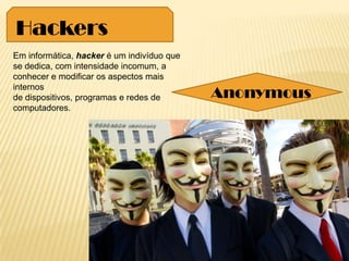 Em informática, hacker é um indivíduo que
se dedica, com intensidade incomum, a
conhecer e modificar os aspectos mais
internos
de dispositivos, programas e redes de
computadores.
Hackers
Anonymous
 