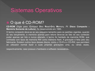  O que é CD-ROM?
CD-ROM (Sigla para: Compact Disc Read-Only Memory. Pt: Disco Compacto -
Memória Somente de Leitura), foi desenvolvido em 1985.
O termo compacto deve-se ao seu pequeno tamanho para os padrões vigentes, quando
do seu lançamento, e memória apenas para leitura deve-se ao fato do seu conteúdo
poder apenas ser lido e nunca alterado, o termo foi herdado da memória ROM, que
contrasta com tipos de memória RW como memória flash. A gravação é feita pelo seu
fabricante. Existem outros tipos desses discos, como o CD-R e o CD-RW, que permitem
ao utilizador normal fazer a suas próprias gravações uma, ou várias vezes,
respectivamente, caso possua o hardware e software necessários.
 