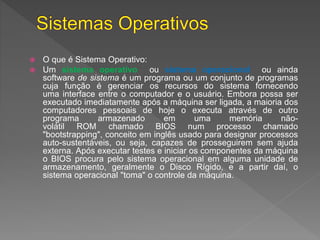  O que é Sistema Operativo:
 Um sistema operativo ou sistema operacional ou ainda
software de sistema é um programa ou um conjunto de programas
cuja função é gerenciar os recursos do sistema fornecendo
uma interface entre o computador e o usuário. Embora possa ser
executado imediatamente após a máquina ser ligada, a maioria dos
computadores pessoais de hoje o executa através de outro
programa armazenado em uma memória não-
volátil ROM chamado BIOS num processo chamado
"bootstrapping", conceito em inglês usado para designar processos
auto-sustentáveis, ou seja, capazes de prosseguirem sem ajuda
externa. Após executar testes e iniciar os componentes da máquina
o BIOS procura pelo sistema operacional em alguma unidade de
armazenamento, geralmente o Disco Rígido, e a partir daí, o
sistema operacional "toma" o controle da máquina.
 