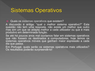  Quais os sistemas operativos que existem?
A discussão é antiga: “qual o melhor sistema operativo?” Esta
questão não tem uma resposta, não existe um melhor que outro
mas sim um que se adapta melhor a cada utilizador ou que é mais
produtivo em determinada função.
Se até há poucos anos mal ouvíamos falar em sistemas operativos
que não fossem os destinados a computadores, hoje temos os
sistemas operativos móveis que ganham maior expressão a cada
dia que passa.
Em Portugal, quais serão os sistemas operativos mais utilizados?
Os resultados poderão surpreendê-lo!
 