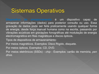 Dispositivo de armazenamento é um dispositivo capaz de
armazenar informações (dados) para posterior consulta ou uso. Essa
gravação de dados pode ser feita praticamente usando qualquer forma
de energia, desde força manual humana como na escrita, passando por
vibrações acústicas em gravações fonográficas até modulação de energia
electromagnética em fitas magnéticas e discos ópticos.
Tipos de dispositivos de armazenamento:
Por meios magnéticos. Exemplos: Disco Rígido, disquete.
Por meios ópticos. Exemplos: CD, DVD.
Por meios eletrônicos (SSDs) - chip - Exemplos: cartão de memória, pen
drive.
 