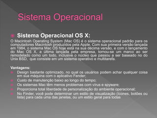  Sistema Operacional OS X:
O Macintosh Operating System (Mac OS) é o sistema operacional padrão para os
computadores Macintosh produzidos pela Apple. Com sua primeira versão lançada
em 1984, o sistema Mac OS hoje está na sua décima versão, e com o lançamento
do Mac OS X, a última lançada pela empresa, tornou-se um marco ao ser
remodelado como um todo, inclusive o núcleo que passou a ser baseado no do
Unix BSD, que consiste em um sistema operativo e multitarefa.
Vantagens:
 Design bastante optimizado, no qual os usuários podem achar qualquer coisa
em sua máquina com o aplicativo Fender;
 Custo de manutenção baixo ao longo do tempo;
 Os sistemas Mac têm menos problemas com vírus e spyware;
 Proporciona total liberdade de personalização do ambiente operacional;
 No Finder, você pode determinar um estilo de visualização (ícones, botões ou
lista) para cada uma das janelas, ou um estilo geral para todas
 
