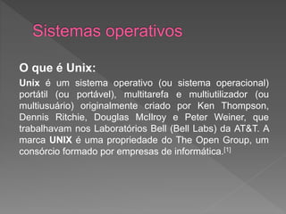 O que é Unix:
Unix é um sistema operativo (ou sistema operacional)
portátil (ou portável), multitarefa e multiutilizador (ou
multiusuário) originalmente criado por Ken Thompson,
Dennis Ritchie, Douglas McIlroy e Peter Weiner, que
trabalhavam nos Laboratórios Bell (Bell Labs) da AT&T. A
marca UNIX é uma propriedade do The Open Group, um
consórcio formado por empresas de informática.[1]
 