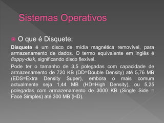  O que é Disquete:
Disquete é um disco de mídia magnética removível, para
armazenamento de dados. O termo equivalente em inglês é
floppy-disk, significando disco flexível.
Pode ter o tamanho de 3,5 polegadas com capacidade de
armazenamento de 720 KB (DD=Double Density) até 5,76 MB
(EDS=Extra Density Super), embora o mais comum
actualmente seja 1,44 MB (HD=High Density), ou 5,25
polegadas com armazenamento de 3000 KB (Single Side =
Face Simples) até 300 MB (HD).
 