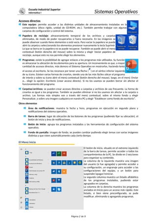 Escuela Industrial Superior
Informática I Sistemas Operativos
Accesos directos
Este equipo: permite acceder a las distintas unidades de almacenamiento instaladas en la
computadora (disco rígido, unidad de CD-ROM, etc.). También permite trabajar con algunas
carpetas de configuración y control del sistema.
Papelera de reciclaje: almacenamiento temporal de los archivos y carpetas
eliminados, de modo de poder recuperarlos si fuera necesario. En las imágenes se
puede observar cuando tiene elementos o está vacía. Para vaciar la papelera se puede
abrir la carpeta y seleccionando los elementos presionar nuevamente la tecla Suprimir.
Lo que se borra en la papelera no se puede recuperar. También se puede abrir el menú
contextual (botón derecho del mouse) sobre la misma y elegir Vaciar papelera de
reciclaje, aunque esto no nos permite elegir los elementos.
Programas: existe la posibilidad de agregar enlaces a los programas más utilizados. Su función
es almacenar la ubicación de los elementos para su apertura. Un inconveniente es que, a mayor
cantidad de accesos directos, más demora el Sistema Operativo en mostrarlos, haciendo lento
el acceso al escritorio. Se los reconoce por tener una flecha ( ) en el vértice inferior izquierdo
de su ícono. Existen varias formas de crearlos, siendo una de las más fáciles ubicar el programa
de interés y sobre su ícono abrir el menú contextual (botón derecho del mouse), luego, en el menú Enviar
a… elegir la opción: Escritorio (crear acceso directo). Si no los usamos se pueden borrar sin afectar el
funcionamiento del programa.
Carpetas/archivos: se pueden crear accesos directos a carpetas y archivos de uso frecuente. La forma de
crearlos es igual a los programas. También se pueden eliminar si no los usamos sin afectar a la carpeta o
archivo. Las formas más simples son a través del menú contextual, sobre el mismo fondo y elegir
Personalizar, o sobre una imagen cualquiera en nuestra PC y elegir “Establecer como fondo de escritorio”.
Otros elementos
Área de notificaciones: muestra la fecha y hora, programas en ejecución en segundo plano y
notificaciones del sistema operativo.
Barra de tareas: lugar de ubicación de los botones de los programas (pudiendo fijar su ubicación), el
botón de inicio y área de notificaciones.
Botón de inicio: agrupa los programas instalados y las herramientas de configuración del sistema
operativo.
Fondo de pantalla: imagen de fondo, se pueden cambiar pudiendo elegir temas con varias imágenes
distintas y que roten automáticamente cada cierto tiempo.
El Menú Inicio
El botón de inicio, situado en el extremo izquierdo
de la barra de tareas, permite acceder a todos los
compartimientos de la PC. Se divide en 3 secciones
para organizar su contenido.
La columna de la izquierda muestra una imagen
del usuario (si fue agregada) y permite acceder a
su configuración, un engranaje para acceder a las
configuraciones del equipo, y un botón para
suspender/apagar/reiniciar.
La segunda columna muestra un listado alfabético
de los programas instalados, pudiendo estar
agrupados en carpetas.
La columna de la derecha muestra los programas
anclados en Inicio para un acceso más rápido. Este
listado, si bien viene preconfigurado, se pude
modificar, eliminando o agregando programas.
Página 2 de 9
 