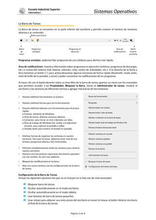 Escuela Industrial Superior
Informática I Sistemas Operativos
La Barra de Tareas
La Barra de tareas se encuentra en la parte inferior del escritorio y permite conocer el número de ventanas
abiertas y su contenido.
Botón para buscar
Botón
de
inicio
Programas
anclados
Programas en
ejecución
Área de
notificaciones
Botón
mostrar
escritorio
Programas anclados: podemos fijar programas de uso cotidiano para abrirlos más rápido.
Área de notificaciones: muestra información sobre programas en ejecución (antivirus, programas de descargas,
etc.) e íconos del sistema (red, batería, volumen, reloj, centro de actividades, etc.). A la derecha de la fecha y
hora tenemos un botón ( ) para activa/desactivar algunas funciones de forma rápida (bluetooth, modo avión,
nivel de brillo de la pantalla, y otras) y poder concentrar las notificaciones de los programas.
Al hacer clic con el botón derecho sobre un área libre de la barra de tareas aparece un menú con los comandos
que permiten acceder a las Propiedades, Bloquear la Barra, iniciar el Administrador de tareas, mostrar el
escritorio o las ventanas de diferentes formas y agregar más barras de herramientas
" Muestra distintas herramientas en la barra.
" Muestra distintas formas para ver la herramienta.
" Muestra distintos botones con herramientas para el acceso
rápido:
o Cortana: asistente de Windows.
o Vista de tareas: distintas ventanas abiertas.
o Contactos: para iniciar un chat o llamada con ellos.
o Área de trabajo de Windows Ink: similar a la aplicación
recortes, para capturar la pantalla y editar.
o Teclado táctil: para mostrar el teclado en pantalla.
" Distintas formas de organizar las ventanas en nuestro
escritorio. Para que funcione, debemos tener más de una
ventana (programa) abierta y NO minimizadas.
" Minimiza simultáneamente todas las ventanas para mostrar
nuestro escritorio.
" Muestra una herramienta importante del sistema operativo
con ese nombre. Se verá más adelante.
" Bloquea las modificaciones en la barra.
" Abre una nueva ventana con las configuraciones de la barra
de tareas.
Configuración de la Barra de Tareas
Incluye las siguientes opciones (los que no se incluyen en la lista son de nivel avanzado):
Bloquear barra de tareas.
Ocultar automáticamente en el modo escritorio.
Ocultar automáticamente en el modo tableta.
Usar botones de barra de tareas pequeños.
Usar vistazo para obtener una vista previa del escritorio al mover el mouse al botón Mostrar escritorio
al final de la barra de tareas.
Página 3 de 9
 
