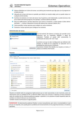 Escuela Industrial Superior
Informática I Sistemas Operativos
Mostrar distintivos en la barra de tareas: son alertas para mostrarte que algo pasa con el programa en
el botón de este.
Ubicación de la barra de tareas en pantalla: por defecto se muestra abajo, pero se puede colocar en
cualquiera de los bordes.
Combinar los botones en la barra de tareas: hay 3 opciones y está relacionada a cuando tenemos más
de un botón del mismo programa. Por ejemplo, 3 archivos abiertos de Word.
Área de notificaciones: permite seleccionar que iconos se muestran y cuales quedan ocultos dentro
del botón  , y activar o desactivar lo iconos del sistema (red, volumen, batería, etc.)
Varias pantallas: incluye opciones para trabajar con varios monitores.
Contactos: incluye opciones para configurar los contactos.
Administrador de tareas
Esta herramienta del sistema es famosa por permitir cerrar
programas que no responden (tildados o dejan de
responder). También se puede abrir presionando la
combinación de teclas: Alt + Ctrl + Supr
La primera vez que se abre (configuración por defecto) solo
muestra un listado de los programas en ejecución con la
posibilidad de seleccionarlo y finalizarlo.
Al presionar el botón Más detalles nos muestra un menú y 7
solapas con distinta información:
Procesos
Muestra en detalle todos los programas (Aplicaciones) que se están ejecutando en este momento, justo con
información como la cantidad de CPU, la Memoria RAM y Disco que consume. Si abrimos el menú contextual
sobre los nombres de las columnas podremos agregar o quitarlas y si se presiona el botón izquierdo sobre los
nombres se ordena la lista por esa característica.
También muestra los Procesos en segundo plano.
IMPORTANTE: Al seleccionarlos podemos finalizar su tarea manualmente, pero solo es recomendable en caso
de que no responda, sino puede generar problemas de funcionamiento en los programas/servicios o el sistema
operativo.
Página 4 de 9
 