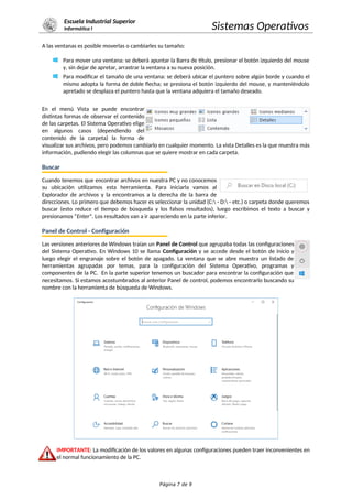 Escuela Industrial Superior
Informática I Sistemas Operativos
A las ventanas es posible moverlas o cambiarles su tamaño:
Para mover una ventana: se deberá apuntar la Barra de título, presionar el botón izquierdo del mouse
y, sin dejar de apretar, arrastrar la ventana a su nueva posición.
Para modificar el tamaño de una ventana: se deberá ubicar el puntero sobre algún borde y cuando el
mismo adopta la forma de doble flecha; se presiona el botón izquierdo del mouse, y manteniéndolo
apretado se desplaza el puntero hasta que la ventana adquiera el tamaño deseado.
En el menú Vista se puede encontrar
distintas formas de observar el contenido
de las carpetas. El Sistema Operativo elige
en algunos casos (dependiendo del
contenido de la carpeta) la forma de
visualizar sus archivos, pero podemos cambiarlo en cualquier momento. La vista Detalles es la que muestra más
información, pudiendo elegir las columnas que se quiere mostrar en cada carpeta.
Buscar
Cuando tenemos que encontrar archivos en nuestra PC y no conocemos
su ubicación utilizamos esta herramienta. Para iniciarla vamos al
Explorador de archivos y la encontramos a la derecha de la barra de
direcciones. Lo primero que debemos hacer es seleccionar la unidad (C: - D: - etc.) o carpeta donde queremos
buscar (esto reduce el tiempo de búsqueda y los falsos resultados), luego escribimos el texto a buscar y
presionamos “Enter”. Los resultados van a ir apareciendo en la parte inferior.
Panel de Control - Configuración
Las versiones anteriores de Windows traían un Panel de Control que agrupaba todas las configuraciones
del Sistema Operativo. En Windows 10 se llama Configuración y se accede desde el botón de inicio y
luego elegir el engranaje sobre el botón de apagado. La ventana que se abre muestra un listado de
herramientas agrupadas por temas, para la configuración del Sistema Operativo, programas y
componentes de la PC. En la parte superior tenemos un buscador para encontrar la configuración que
necesitamos. Si estamos acostumbrados al anterior Panel de control, podemos encontrarlo buscando su
nombre con la herramienta de búsqueda de Windows.
IMPORTANTE: La modificación de los valores en algunas configuraciones pueden traer inconvenientes en
el normal funcionamiento de la PC.
Página 7 de 9
 
