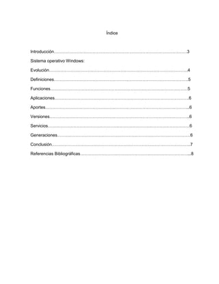 Índice
Introducción…………………………………………………………………………………3
Sistema operativo Windows:
Evolución…………………………………………………………………………………….4
Definiciones………………………………………………………………………………….5
Funciones……………………………………………………………………………………5
Aplicaciones………………………………………………………………………………….6
Aportes………………………………………………………………………………………..6
Versiones……………………………………………………………………………………..6
Servicios………………………………………………………………………………………6
Generaciones…………………………………………………………………………………6
Conclusión…………………………………………………………………………………….7
Referencias Bibliográficas…………………………………………………………………...8
 