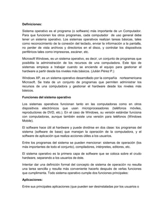 Definiciones:
Sistema operativo es el programa (o software) más importante de un Computador.
Para que funcionen los otros programas, cada computador de uso general debe
tener un sistema operativo. Los sistemas operativos realizan tareas básicas, tales
como reconocimiento de la conexión del teclado, enviar la información a la pantalla,
no perder de vista archivos y directorios en el disco, y controlar los dispositivos
periféricos tales como impresoras, escáner, etc.
Microsoft Windows, es un sistema operativo, es decir, un conjunto de programas que
posibilita la administración de los recursos de una computadora. Este tipo de
sistemas empieza a trabajar cuando se enciende el equipo para gestionar el
hardware a partir desde los niveles más básicos. (Julián Pérez P.)
Windows XP, es un sistema operativo desarrollado por la compañía norteamericana
Microsoft. Se trata de un conjunto de programas que permiten administrar los
recursos de una computadora y gestionar el hardware desde los niveles más
básicos.
Funciones del sistema operativo
Los sistemas operativos funcionan tanto en las computadoras como en otros
dispositivos electrónicos que usan microprocesadores (teléfonos móviles,
reproductores de DVD, etc.). En el caso de Windows, su versión estándar funciona
con computadoras, aunque también existe una versión para teléfonos (Windows
Mobile).
El software hace útil al hardware y puede dividirse en dos clase: los programas del
sistema (software de base) que manejan la operación de la computadora, y el
software de aplicación que realiza acciones útiles a los usuarios.
Entre los programas del sistema se pueden mencionar: sistemas de operación (los
más importantes de todo el conjunto), compiladores, intérpretes, editores, etc.
El sistema operativo es la primera capa de software que se coloca sobre el crudo
hardware, separando a los usuarios de éste.
Intentar dar una definición formal del concepto de sistema de operación no resulta
una tarea sencilla y resulta más conveniente hacerlo después de verlas funciones
que cumplimenta. Todo sistema operativo cumple dos funciones principales:
Aplicaciones:
Entre sus principales aplicaciones (que pueden ser desinstaladas por los usuarios o
 