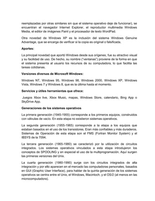 reemplazadas por otras similares sin que el sistema operativo deje de funcionar), se
encuentran el navegador Internet Explorer, el reproductor multimedia Windows
Media, el editor de imágenes Paint y el procesador de texto WordPad.
Otra novedad de Windows XP es la inclusión del sistema Windows Genuine
Advantage, que se encarga de verificar si la copia es original o falsificada.
Aportes:
La principal novedad que aportó Windows desde sus orígenes, fue su atractivo visual
y su facilidad de uso. De hecho, su nombre (“ventanas”) proviene de la forma en que
el sistema presenta al usuario los recursos de su computadora, lo que facilita las
tareas cotidianas.
Versiones diversas de Microsoft Windows:
Windows NT, Windows 95, Windows 98, Windows 2000, Windows XP, Windows
Vista, Windows 7 y Windows 8, que es la última hasta el momento.
Servicios y útiles herramientas que ofrece:
Juegos Xbox live, Xbox Music, mapas, Windows Store, calendario, Bing App o
SkyDrive App.
Generaciones de los sistemas operativos
La primera generación (1945-1955) corresponde a los primeros equipos, construidos
con válvulas de vacío. En esta etapa no existieron sistemas operativos.
La segunda generación (1955-1965) corresponde a la etapa a los equipos que
estaban basados en el uso de los transistores. Eran más confiables y más duraderos.
Sistemas de Operación de esta etapa son el FMS (Fortran Monitor System) y el
IBSYS de la 7094.
La tercera generación (1965-1980) se caracterizó por la utilización de circuitos
integrados. Los sistemas operativos vinculados a esta etapa introdujeron los
conceptos de SPOOLING y en especial el uso de la multiprogramación. Aquí surgen
las primeras versiones del Unix.
La cuarta generación (1980-1990) surge con los circuitos integrados de alta
integración y por ello aparecen en el mercado las computadoras personales, basados
en GUI (Graphic User Interface), para hablar de la quinta generación de los sistemas
operativos se centra entre el Unix, el Windows, Macintoch, y el OS/2 (al menos en las
microcomputadora).
 