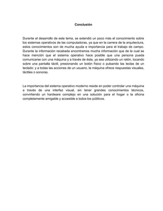 Conclusión
Durante el desarrollo de este tema, se extendió un poco más el conocimiento sobre
los sistemas operativos de las computadoras, ya que en la carrera de la arquitectura,
estos conocimientos son de mucha ayuda e importancia para el trabajo de campo.
Durante la información recabada encontramos mucha información que de la cual se
hace mención que el sistema operativo hace posible que una persona pueda
comunicarse con una máquina y a través de ésta, ya sea utilizando un ratón, tocando
sobre una pantalla táctil, presionando un botón físico o pulsando las teclas de un
teclado: y a todas las acciones de un usuario, la máquina ofrece respuestas visuales,
táctiles o sonoras.
La importancia del sistema operativo moderno reside en poder controlar una máquina
a través de una interfaz visual, sin tener grandes conocimientos técnicos,
convirtiendo un hardware complejo en una solución para el hogar o la oficina
completamente amigable y accesible a todos los públicos.
 