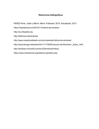 Referencias bibliográficas
PEREZ Porto, Julián y Merini. Maria. Publicado: 2010. Actualizado: 2013
https://hipertextual.com/2015/11/historia-de-windows
http://es.wikipedia.org
http://definicion.de/windows/
http://www.maestrosdelweb.com/principiantes/historia-de-windows/
http://www.taringa.net/posts/info/11171050/Evolucion-de-Windows–_todos_.html
http://windows.microsoft.com/es-ES/windows/history
https://www.importancia.org/sistema-operativo.php
 