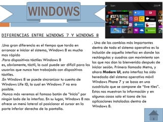 WINDOWS
DIFERENCIAS ENTRE WINDOWS 7 Y WINDOWS 8
                                                             . Uno de los cambios más importantes
.Una gran diferencia es el tiempo que tarda en
                                                             dentro de todo el sistema operativo es la
arrancar e iniciar el sistema, Windows 8 es mucho
                                                             inclusión de aquella interfaz en donde los
mas rápido
                                                             rectángulos y cuadros con movimiento son
.Para dispositivos táctiles Windows 8
                                                             los que nos dan la bienvenida después de
es, obviamente, táctil, lo cual puede ser dificil para los
                                                             iniciar sesión. Primero llamada Metro, y
usuarios que nunca han trabajado con dispositivos
                                                             ahora Modern UI, esta interfaz ha sido
táctiles.
                                                             heredada del sistema operativo móvil
.En Windows 8 se puede sincronizar tu cuenta de
                                                             Windows Phone 7 y se basa en una
Windows Life ID, lo cual en Windows 7 no era
                                                             cuadrícula que se compone de “live tiles”.
posible.
                                                             Estos nos muestran la información y en
.Nunca más veremos el famoso botón de “Inicio” por
                                                             algunos casos solo el icono de las
ningún lado de la interfaz. En su lugar, Windows 8 nos
                                                             aplicaciones instaladas dentro de
ofrece un menú lateral al posicionar el cursor en la
                                                             Windows 8.
parte inferior derecha de la pantalla.
 