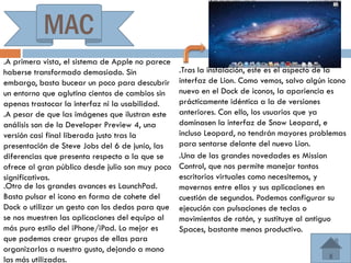 MAC
.A primera vista, el sistema de Apple no parece
haberse transformado demasiado. Sin               .Tras la instalación, este es el aspecto de la
embargo, basta bucear un poco para descubrir      interfaz de Lion. Como vemos, salvo algún icono
un entorno que aglutina cientos de cambios sin    nuevo en el Dock de iconos, la apariencia es
apenas trastocar la interfaz ni la usabilidad.    prácticamente idéntica a la de versiones
.A pesar de que las imágenes que ilustran este    anteriores. Con ello, los usuarios que ya
análisis son de la Developer Preview 4, una       dominasen la interfaz de Snow Leopard, e
versión casi final liberada justo tras la         incluso Leopard, no tendrán mayores problemas
presentación de Steve Jobs del 6 de junio, las    para sentarse delante del nuevo Lion.
diferencias que presenta respecto a la que se     .Una de las grandes novedades es Mission
ofrece al gran público desde julio son muy poco   Control, que nos permite manejar tantos
significativas.                                   escritorios virtuales como necesitemos, y
.Otro de los grandes avances es LaunchPad.        movernos entre ellos y sus aplicaciones en
Basta pulsar el icono en forma de cohete del      cuestión de segundos. Podemos configurar su
Dock o utilizar un gesto con los dedos para que   ejecución con pulsaciones de teclas o
se nos muestren las aplicaciones del equipo al    movimientos de ratón, y sustituye al antiguo
más puro estilo del iPhone/iPad. Lo mejor es      Spaces, bastante menos productivo.
que podemos crear grupos de ellas para
organizarlas a nuestro gusto, dejando a mano
las más utilizadas.
 