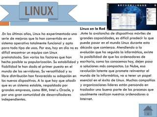 LINUX
                                                    Linux en la Red
.En los últimos años, Linux ha experimentado una    .Ante la avalancha de dispositivos móviles de
serie de mejoras que lo han convertido en un        grandes capacidades, es difícil predecir lo que
sistema operativo totalmente funcional y apto       puede pasar en el mundo Linux durante esta
para todo tipo de usos. Por eso, hoy en día no es   década que comienza. Atendiendo a la
difícil encontrar un equipo con Linux               evolución que ha seguido la informática, existe
preinstalado. Son varios los factores que han       la posibilidad de que los ordenadores de
hecho posible su popularización. Su estabilidad y   escritorio, como los conocemos hoy, dejen paso
fiabilidad le han dado el primer puesto en el       a soluciones más compactas. La Nube, esa
mundo de los servidores. Su versatilidad y su       revolución latente que promete reinventar el
libre distribución han favorecido su adopción en    mundo de la informática, va a tener un papel
los nuevos dispositivos. A lo que hay que añadir    esencial en el éxito de Linux. Muchas compañías
que es un sistema estable, respaldado por           y organizaciones líderes están pensando en
grandes empresas, como IBM, Intel u Oracle, y       trasladar una buena parte de los procesos que
por una gran comunidad de desarrolladores           usualmente realizan nuestros ordenadores a
independientes.                                     Internet.
 