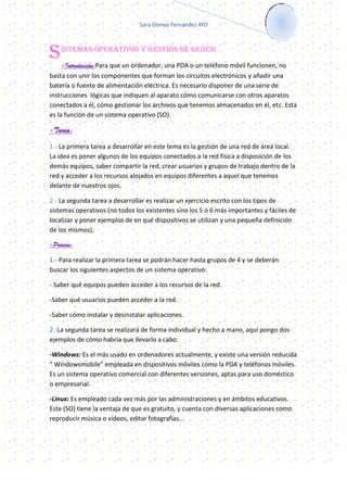 Sara Gómez Fernández 4ºD




S   ISTEMAS OPERATIVOS Y GESTIÓN DE REDES:

     -Introducción:Para que un ordenador, una PDA o un teléfono móvil funcionen, no
basta con unir los componentes que forman los circuitos electrónicos y añadir una
batería o fuente de alimentación eléctrica. Es necesario disponer de una serie de
instrucciones lógicas que indiquen al aparato cómo comunicarse con otros aparatos
conectados a él, cómo gestionar los archivos que tenemos almacenados en él, etc. Esta
es la función de un sistema operativo (SO).

-Tarea:
1.- La primera tarea a desarrollar en este tema es la gestión de una red de área local.
La idea es poner algunos de los equipos conectados a la red física a disposición de los
demás equipos, saber compartir la red, crear usuarios y grupos de trabajo dentro de la
red y acceder a los recursos alojados en equipos diferentes a aquel que tenemos
delante de nuestros ojos.

2.- La segunda tarea a desarrollar es realizar un ejercicio escrito con los tipos de
sistemas operativos (no todos los existentes sino los 5 ó 6 más importantes y fáciles de
localizar y poner ejemplos de en qué dispositivos se utilizan y una pequeña definición
de los mismos).

-Proceso:

1.- Para realizar la primera tarea se podrán hacer hasta grupos de 4 y se deberán
buscar los siguientes aspectos de un sistema operativo:

- Saber qué equipos pueden acceder a los recursos de la red.

-Saber qué usuarios pueden acceder a la red.

-Saber cómo instalar y desinstalar aplicaciones.

2.-La segunda tarea se realizará de forma individual y hecho a mano, aquí pongo dos
ejemplos de cómo habría que llevarlo a cabo:

-Windows: Es el más usado en ordenadores actualmente, y existe una versión reducida
“ Windowsmobile” empleada en dispositivos móviles como la PDA y teléfonos móviles.
Es un sistema operativo comercial con diferentes versiones, aptas para uso doméstico
o empresarial.

-Linux: Es empleado cada vez más por las administraciones y en ámbitos educativos.
Este (SO) tiene la ventaja de que es gratuito, y cuenta con diversas aplicaciones como
reproducir música o vídeos, editar fotografías…
 