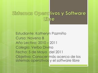 Sistemas Operativos y Software Libre  Estudiante: Katheryn Pazmiño Curso: Noveno B Año Lectivo: 2010 – 2011 Colegio: Verbo Divino Fecha: 5 de Mayo  del 2011 Objetivo: Conocer más acerca de los sistemas operativos y el software libre 
