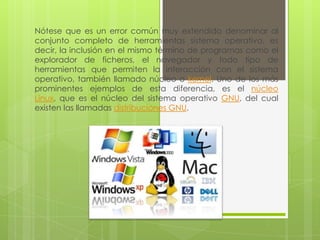 Nótese que es un error común muy extendido denominar al conjunto completo de herramientas sistema operativo, es decir, la inclusión en el mismo término de programas como el explorador de ficheros, el navegador y todo tipo de herramientas que permiten la interacción con el sistema operativo, también llamado núcleo o kernel. Uno de los más prominentes ejemplos de esta diferencia, es el núcleo Linux, que es el núcleo del sistema operativo GNU, del cual existen las llamadas distribuciones GNU. 