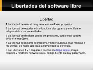Libertades del software libre Libertad 1 La libertad de usar el programa, con cualquier propósito. 2 La libertad de estudiar cómo funciona el programa y modificarlo, adaptándolo a tus necesidades. 3 La libertad de distribuir copias del programa, con lo cual puedes ayudar a tu prójimo. 4 La libertad de mejorar el programa y hacer públicas esas mejoras a los demás, de modo que toda la comunidad se beneficie. 5 Las libertades 1 y 3 requieren acceso al  código fuente  porque estudiar y modificar software sin su código fuente es muy poco viable. 