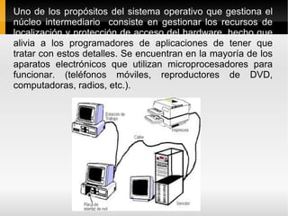 Uno de los propósitos del sistema operativo que gestiona el núcleo intermediario  consiste en gestionar los recursos de localización y protección de acceso del hardware, hecho que  alivia a los programadores de aplicaciones de tener que tratar con estos detalles. Se encuentran en la mayoría de los aparatos electrónicos que utilizan microprocesadores para funcionar. (teléfonos móviles, reproductores de DVD, computadoras, radios, etc.). 