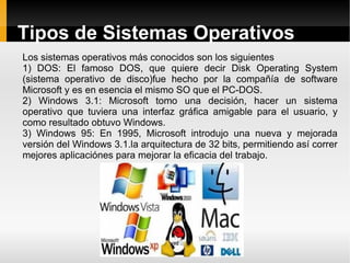 Tipos de Sistemas Operativos Los sistemas operativos más conocidos son los siguientes 1) DOS: El famoso DOS, que quiere decir Disk Operating System (sistema operativo de disco)fue hecho por la compañía de software Microsoft y es en esencia el mismo SO que el PC-DOS. 2) Windows 3.1: Microsoft tomo una decisión, hacer un sistema operativo que tuviera una interfaz gráfica amigable para el usuario, y como resultado obtuvo Windows. 3) Windows 95: En 1995, Microsoft introdujo una nueva y mejorada versión del Windows 3.1.la arquitectura de 32 bits, permitiendo así correr mejores aplicaciónes para mejorar la eficacia del trabajo. 