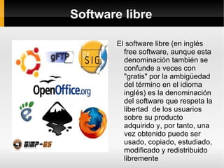 Software libre El software libre (en inglés free software, aunque esta denominación también se confunde a veces con "gratis" por la ambigüedad del término en el idioma inglés) es la denominación del software que respeta la libertad  de los usuarios sobre su producto adquirido y, por tanto, una vez obtenido puede ser usado, copiado, estudiado, modificado y redistribuido libremente 