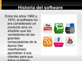 Historia del software  Entre los años 1960 y 1970, el software no era considerado un producto sino un añadido que los vendedores de las grandes computadoras de la época (las mainframes) aportaban a sus clientes para que éstos pudieran usarlos. 