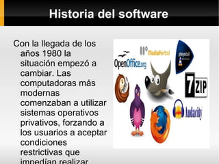 Historia del software Con la llegada de los años 1980 la situación empezó a cambiar. Las computadoras más modernas comenzaban a utilizar sistemas operativos privativos, forzando a los usuarios a aceptar condiciones restrictivas que impedían realizar modificaciones a dicho software. 
