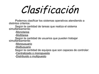 Clasificación Podemos clasificar los sistemas operativos atendiendo a distintos criterios: Según la cantidad de tareas que realiza el sistema  simultáneamente: - Monotarea - Multitarea   Según la cantidad de usuarios que pueden trabajar simultáneamente: - Monousuario   - Multiusuario   Según la cantidad de equipos que son capaces de controlar: - Centralizado o monopuesto - Distribuido o multipuesto 