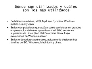 Dónde son utilizados y cuáles son los más utilizados En teléfonos móviles, MP3, Mp4 son Symbian, Windows mobile, Linux y Java En las computadoras que actúan como servidores en grandes empresas, los sistemas operativos son UNIX, versiones superiores de Linux (Red Hat Enterprise Linux As) o evoluciones de Windows server. En los ordenadores personales, actualmente destacan tres familias de SO: Windows, Macintosh y Linux. 