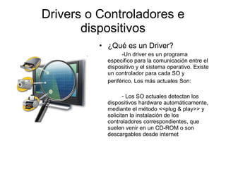 Drivers o Controladores e dispositivos ¿Qué es un Driver? -Un driver es un programa especifico para la comunicación entre el dispositivo y el sistema operativo. Existe un controlador para cada SO y  periférico. Los más actuales Son: - Los SO actuales detectan los dispositivos hardware automáticamente, mediante el método <<plug & play>> y solicitan la instalación de los controladores correspondientes, que suelen venir en un CD-ROM o son descargables desde internet 