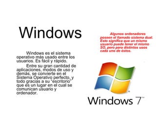 Windows Windows es el sistema operativo más usado entre los usuarios. Es fácil y rápido. Entre su gran cantidad de aplicaciones, modos de uso y demás, se convierte en el Sistema Operativo perfecto, y todo gracias a su “escritorio” que es un lugar en el cual se comunican usuario y ordenador. Algunos ordenadores poseen el llamado sistema dual. Esto significa que un mismo usuario puede tener el mismo SO, pero para distintos usos cada uno de éstos. 