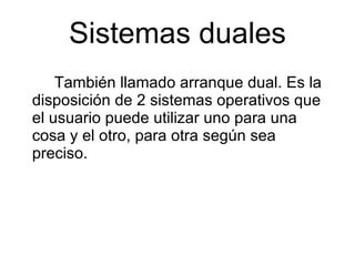 Sistemas duales También llamado arranque dual. Es la disposición de 2 sistemas operativos que el usuario puede utilizar uno para una cosa y el otro, para otra según sea preciso. 