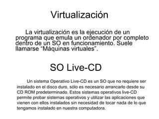 Virtualización La virtualización es la ejecución de un programa que emula un ordenador por completo dentro de un SO en funcionamiento. Suele llamarse “Máquinas virtuales”. SO Live-CD  Un sistema Operativo Live-CD es un SO que no requiere ser instalado en el disco duro, sólo es necesario arrancarlo desde su CD ROM predeterminado. Estos sistemas operativos live-CD permite probar sistemas operativos y utilizar las aplicaciones que vienen con ellos instalados sin necesidad de tocar nada de lo que tengamos instalado en nuestra computadora. 
