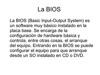 La BIOS  La BIOS (Basic Input-Output System) es un software muy básico instalado en la placa base. Se encarga de la configuración de hardware básica y controla, entre otras cosas, el arranque del equipo. Entrando en la BIOS se puede configurar el equipo para que arranque desde un SO instalado en CD o DVD. 