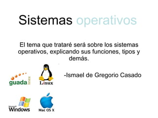 Sistemas  operativos El tema que trataré será sobre los sistemas operativos, explicando sus funciones, tipos y demás. -Ismael de Gregorio Casado 