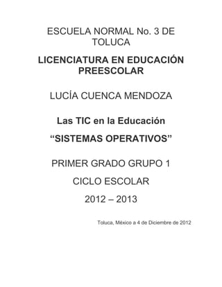 ESCUELA NORMAL No. 3 DE
        TOLUCA
LICENCIATURA EN EDUCACIÓN
       PREESCOLAR

  LUCÍA CUENCA MENDOZA

   Las TIC en la Educación
  “SISTEMAS OPERATIVOS”

  PRIMER GRADO GRUPO 1
      CICLO ESCOLAR
        2012 – 2013

           Toluca, México a 4 de Diciembre de 2012
 