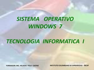 SISTEMA OPERATIVO
              WINDOWS 7

TECNOLOGIA INFORMATICA I


FORMADOR: ING. HELADIO POLO CASTRO   INSTITUTO COLOMBIANO DE APRENDIZAJE - INCAP
 