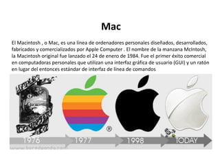 Mac
El Macintosh , o Mac, es una línea de ordenadores personales diseñados, desarrollados,
fabricados y comercializados por Apple Computer . El nombre de la manzana McIntosh,
la Macintosh original fue lanzado el 24 de enero de 1984. Fue el primer éxito comercial
en computadoras personales que utilizan una interfaz gráfica de usuario (GUI) y un ratón
en lugar del entonces estándar de interfaz de línea de comandos
 
