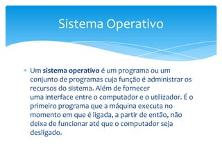 Um sistema operativo é um programa ou um conjunto de programas cuja função é administrar os recursos do sistema.Além de fornecer uma interface entre o computador e o utilizador. É o primeiro programa que a máquina executa no momento em que é ligada, a partir de então, não deixa de funcionar até que o computador seja desligado.Sistema Operativo