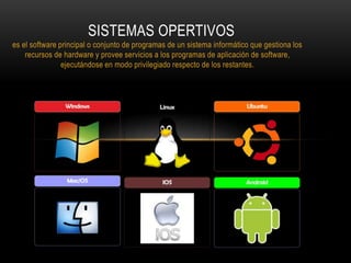 es el software principal o conjunto de programas de un sistema informático que gestiona los
recursos de hardware y provee servicios a los programas de aplicación de software,
ejecutándose en modo privilegiado respecto de los restantes.
SISTEMAS OPERTIVOS
 