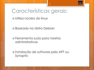 Características gerais: 
Utiliza núcleo do linux 
Baseado na distro Debian 
Ferramenta sudo para tarefas administrativas 
Instalação de software pelo APT ou Synaptic 
10  