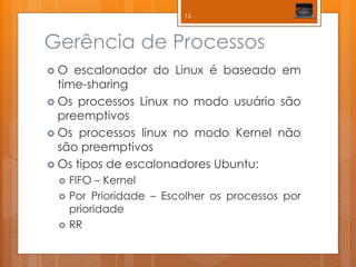 Gerência de Processos 
O escalonador do Linux é baseado em time-sharing 
Os processos Linux no modo usuário são preemptivos 
Os processos linux no modo Kernel não são preemptivos 
Os tipos de escalonadores Ubuntu: 
FIFO – Kernel 
Por Prioridade – Escolher os processos por prioridade 
RR 
15  