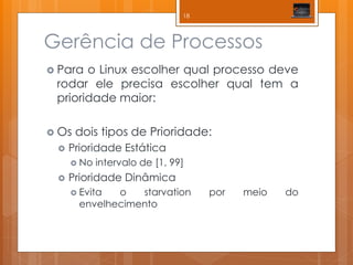 Gerência de Processos 
Para o Linux escolher qual processo deve rodar ele precisa escolher qual tem a prioridade maior: 
Os dois tipos de Prioridade: 
Prioridade Estática 
No intervalo de [1, 99] 
Prioridade Dinâmica 
Evita o starvation por meio do envelhecimento 
18  